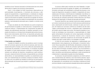 GESTÃO DO TRABALHO NO ÂMBITO DO SUAS: Uma contribuição
necessária para ressignificar as ofertas e consolidar o direito socioassistencial.
22 23GESTÃO DO TRABALHO NO ÂMBITO DO SUAS: Uma contribuição
necessária para ressignificar as ofertas e consolidar o direito socioassistencial.
assistência social. Travessia necessária no fortalecimento de uma cultura
democrática e orgânica aos processos emancipatórios.
	 Assim, o novo estágio do SUAS impulsionará, observando-se as
particularidades locais/regionais, o incremento das estruturas, a ade-
quação de equipamentos, a regulamentação e a ampliação do repasse
de recursos pelos estados, a ampliação de equipes nos serviços, a unifi-
cação de instrumentos de gestão e de aplicativos da gestão da informa-
ção, a ampliação de concursos públicos acompanhados de uma política
potente e nacionalizada de educação para o trabalho e controle social
no SUAS.
	 A lógica da adesão dos entes federados aos pactos progressivos
de aprimoramento da gestão no SUAS preconiza o revigoramento das
instâncias políticas, a implementação dos componentes da gestão do
trabalho que efetivamente direcionem os padrões necessários na am-
pliação dos direitos e no fortalecimento da gestão democrática da assis-
tência social, direcionando, desta forma, as requisições pactuadas para
o trabalho no SUAS no cumprimento das responsabilidades definidas
democraticamente.
3. Qual gestão, que trabalho?
	 A gestão do trabalho na política de assistência social é incompa-
tível com processos gerenciais de controle de pessoas, pela mera ade-
quação entre perfis e funções, assim como a oferta de capacitações para
transmissão de orientações e conhecimentos. A concepção de gestão
do trabalho no SUAS supõe processos unificados e construídos coleti-
vamente com definição de requisitos, competências e perfis profissio-
nais para o desenvolvimento de funções correspondentes aos controles
democráticos, às responsabilidades de gestão e ao atendimento pres-
tado, com implementação de condições condignas de trabalho. Portan-
to, trata-se de uma gestão que obedece às diretrizes da participação e
democratização de processos que ampliem e qualifiquem trabalho e os
direitos.
	 O acúmulo obtido pelas iniciativas dos entes federados, na agen-
da nacional de estruturação da gestão do trabalho, com centralidade na
formação continuada, tem possibilitado a unificação de processos, a rea-
lização de diagnósticos de gestão do trabalho e mapeamento de neces-
sidades para a formação, a identificação de modalidades mais efetivas no
cumprimento das responsabilidades peculiares e compartilhadas, além
da construção de conteúdos pertinentes à Política Nacional e aos Planos
Estaduais de Capacitação, na direção da educação permanente.
	 É possível identificar que a grande maioria dos estados apresenta
um número insuficiente de técnicos em SUAS estruturas administrativas
para o desempenho de SUAS funções, sobretudo no apoio aos municí-
pios. Em relação aos municípios confirma-se a tendência de alta rotati-
vidade, a precarização dos vínculos, o despreparo para o desempenho
de funções, exercício ilegal, entre outros. Tais aspectos desafiam a cons-
trução de estratégias que transcendam a responsabilidade do órgão
gestor, demandando articulações com outras organizações e entidades
representativas, e adoção de mecanismos indutores como o repasse
condicionado a patamares progressivos de estruturação da gestão do
trabalho que regra o poder público e as entidades vinculadas.
	 O SUAS em seu processo de regramento e implementação vem
demonstrando níveis progressivos de sofisticação e incremento institu-
cional. Novas requisições são identificadas, demandando conteúdos rela-
cionados. A produção e a difusão de conteúdos significativos dependem
de uma rede de formação consistente, quanto ao seu funcionamento e
investimentos conseqüentes, com o objetivo da validação de capacita-
ções e de práticas que efetivamente qualifiquem a rede socioassistencial
e desenvolvam a capacidade de gestão dos entes federados.
	 Os processos de aprimoramentos progressivos do SUAS oportuni-
zam o fortalecimento das instâncias e dos instrumentos previstos, reposi-
cionando responsabilidades já acumuladas e regulamentadas. Uma política
de capacitação, em consonâncias com os princípios e diretrizes do SUAS,
promove induções no aprimoramento da gestão democrática e participati-
 
