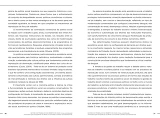 GESTÃO DO TRABALHO NO ÂMBITO DO SUAS: Uma contribuição
necessária para ressignificar as ofertas e consolidar o direito socioassistencial.
26 27GESTÃO DO TRABALHO NO ÂMBITO DO SUAS: Uma contribuição
necessária para ressignificar as ofertas e consolidar o direito socioassistencial.
jetória da política social brasileira nos seus aspectos históricos e con-
ceituais fundamentais. Destaca-se, dessa forma, que o enfrentamento
do conjunto de desigualdades sociais, políticas, econômicas e culturais,
tem o direito como um dos meios estratégicos e via de acesso para uma
sociedade igualitária, ao tempo em que compõem os mecanismos de
reprodução da força de trabalho.
	 O reconhecimento da contradição constitutiva da política social
na relação com o trabalho supõe, ainda, a compreensão dos limites his-
tóricos das respostas institucionais do Estado, nas relações entre as
classes, diante da acumulação capitalista, dos ciclos de modernização
conservadora, de políticas desenvolvimentistas e da programática re-
formista do neoliberalismo. Respostas amplamente criticadas tendo em
vista as tendências focalistas e residuais, especialmente dos programas
assistenciais e de transferência de renda (Silveira, 2009).
	 As políticas sociais brasileiras, particularmente a assistência social,
são caracterizadas pela histórica ineficiência, residualidade e subalter-
nização, sustentadas pela cultura política que fundamentou práticas de
reprodução da dominação, solidificada pelos efeitos dos ciclos de au-
toritarismo (Couto, 2004). Trata-se de um sistema de proteção social
brasileiro tipicamente meritocrático no acesso limitado a alguns setores,
o que lhe conferiu uma configuração corporativista; um sistema absolu-
tamente contaminado pela cultura patrimonialista, somada à tendência
de mercantilização e restrição dos direitos sob a influência da cultura
neoliberal instalada na década de 1990.
	 É importante contar com a memória política e teórica na crítica
à funcionalidade da assistência social aos projetos conservadores. Os
programas e ações pontuais tenderam, dadas às condições objetivas da
configuração do Estado, à moralização da questão social, dos compor-
tamentos tidos como desviantes. Isso porque os padrões conservadores
são hegemonicamente incorporados por parte dos subalternizados, que
são portadores de projetos de classe e vivenciam a exploração e exclu-
são social, econômica e política (Yazbek, 1999).
	 Na esteira da análise da relação entre assistência social e trabalho
outros vetores analíticos comparecem: um tipo de desenvolvimento que
privilegiou historicamente a inserção dependente na divisão internacio-
nal do trabalho, sem concluir a descolonização, refletindo um tipo de
modernização conservadora que configurou crescimento desigual, alta
concentração de renda, desemprego crônico, relações superexploradas
e retrógradas, a exemplo do trabalho escravo e infantil; financeirização
da economia e subordinação aos ditames das instituições financeiras,
com aprofundamento do crescimento desigual, flexibilização da produ-
ção, da economia, do consumo e dos direitos (Iamamoto, 2007).
	 Tais determinações históricas possuem rebatimentos diretos na
assistência social, tanto na configuração da demanda por direitos quan-
to na insuficiente resposta. Ao mesmo tempo reposiciona a dimensão
civilizatória da Proteção Social, demandando radicalidade na democra-
tização dos espaços e mecanismos participativos, disputa dos fundos
públicos e ampliação dos direitos como mediação fundamental para a
construção de uma base ideopolítica que fundamente a crítica à realida-
de desigual.
	 A temática da gestão do trabalho requer o debate sobre a natu-
reza do trabalho na esfera pública e sua relação com os processos de
reprodução social, num contexto de reestruturação produtiva, até para
não superdimensionar os processos políticos em termos das relações de
trabalho na esfera restrita da assistência social. Os debates na gestão do
trabalho devem orientar os processos políticos no SUAS, como o mundo
do trabalho e a distinção entre trabalho diretamente relacionado com os
processos produtivos e trabalho inscrito nos processos de reprodução
ampliada da sociabilidade.
	 Trata-se de um debate complexo, porém fundamental por respon-
der às implicações do trânsito político da denominação antes restrita a
técnicos ou servidores públicos para trabalhadores da assistência social
que atendem trabalhadores, em geral desempregados ou na informa-
lidade. É mais do que uma modificação semântica ou a construção de
 