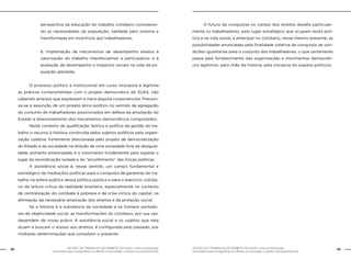 GESTÃO DO TRABALHO NO ÂMBITO DO SUAS: Uma contribuição
necessária para ressignificar as ofertas e consolidar o direito socioassistencial.
38 39GESTÃO DO TRABALHO NO ÂMBITO DO SUAS: Uma contribuição
necessária para ressignificar as ofertas e consolidar o direito socioassistencial.
perspectiva da educação do trabalho cotidiano consideran-
do as necessidades da população; validada pelo sistema e
transformada em incentivos aos trabalhadores;
6. Implantação de mecanismos de desempenho aliados à
valorização do trabalho interdisciplinar e participativo, e à
avaliação de desempenho e impactos sociais na vida da po-
pulação atendida.
	 O processo político e institucional em curso incorpora e legitima
as práticas comprometidas com o projeto democrático do SUAS, não
cabendo arranjos que expressam a mera disputa corporativista. Preconi-
za-se a assunção de um projeto ético-político no sentido da agregação
do conjunto de trabalhadores posicionados em defesa da ampliação do
Estado e direcionamento dos mecanismos democráticos conquistados.
	 Neste contexto de qualificação teórica e política da gestão do tra-
balho o recurso à história construída pelos sujeitos políticos pela organi-
zação coletiva, fortemente direcionada pelo projeto de democratização
do Estado e da sociedade na direção de uma sociedade livre da desigual-
dade, portanto emancipada, é o movimento fundamental para superar o
lugar da reivindicação isolada e do “encolhimento” das forças políticas.
	 A assistência social é, nesse sentido, um campo fundamental e
estratégico de mediações políticas para a conquista de garantias do tra-
balho na esfera pública dessa política pública e para o exercício cotidia-
no da leitura crítica da realidade brasileira, especialmente no contexto
de centralização do combate à pobreza e de crise cíclica do capital, na
afirmação da necessária ampliação dos direitos e da proteção social.
	 Se a história é a substância da sociedade e os homens portado-
res de objetividade social, as transformações do cotidiano, por sua vez,
dependem de novas práxis. A assistência social e os sujeitos que nela
atuam e buscam o acesso aos direitos, é configurada pelo passado, por
múltiplas determinações que compõem o presente.
	 O futuro de conquistas no campo dos direitos desafia particular-
mente os trabalhadores, pelo lugar estratégico que ocupam nesta polí-
tica e na vida social, a antecipar no cotidiano, nesse mesmo presente, as
possibilidades anunciadas pela finalidade coletiva da conquista de con-
dições igualitárias para o conjunto dos trabalhadores, o que certamente
passa pelo fortalecimento das organizações e movimentos democráti-
cos legítimos, pelo chão da história, pela iniciativa do sujeitos políticos.
 