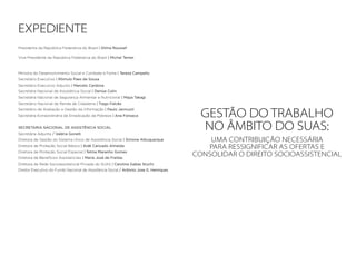 GESTÃO DO TRABALHO
NO ÂMBITO DO SUAS:
Uma contribuição necessária
para ressignificar as ofertas e
consolidar o direito socioassistencial
EXPEDIENTE
Presidenta da República Federativa do Brasil | Dilma Roussef
Vice-Presidente da República Federativa do Brasil | Michel Temer
Ministra do Desenvolvimento Social e Combate à Fome | Tereza Campello
Secretário Executivo | Rômulo Paes de Sousa
Secretário Executivo Adjunto | Marcelo Cardona
Secretária Nacional de Assistência Social | Denise Colin
Secretária Nacional de Segurança Alimentar e Nutricional | Maya Takagi
Secretário Nacional de Renda de Cidadania | Tiago Falcão
Secretário de Avaliação e Gestão da Informação | Paulo Jannuzzi
Secretária Extraordinária de Erradicação da Pobreza | Ana Fonseca
SECRETARIA NACIONAL DE ASSISTÊNCIA SOCIAL
Secretária Adjunta / Valéria Gonelli
Diretora de Gestão do Sistema Único de Assistência Social | Simone Albuquerque
Diretora de Proteção Social Básica | Aidê Cançado Almeida
Diretora de Proteção Social Especial | Telma Maranho Gomes
Diretora de Benefícios Assistenciais | Maria José de Freitas
Diretora da Rede Socioassistencial Privada do SUAS | Carolina Gabas Stuchi
Diretor Executivo do Fundo Nacional de Assistência Social / Antonio Jose G. Henriques
 