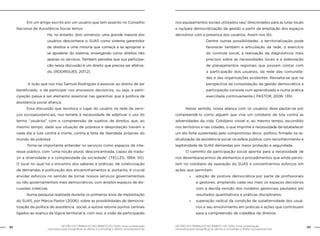 GESTÃO DO TRABALHO NO ÂMBITO DO SUAS: Uma contribuição
necessária para ressignificar as ofertas e consolidar o direito socioassistencial.
82 83GESTÃO DO TRABALHO NO ÂMBITO DO SUAS: Uma contribuição
necessária para ressignificar as ofertas e consolidar o direito socioassistencial.
	 Em um artigo escrito por um usuário que tem assento no Conselho
Nacional de Assistência Social lemos:
Há, no entanto, dois universos: uma grande maioria dos
usuários desconhece o SUAS como sistema garantidor
de direitos e uma minoria que começa a se apropriar e
se apoderar do sistema, enxergando como direitos não
apenas os serviços. Também percebe que sua participa-
ção nessa discussão é um direito que precisa ser efetiva-
do. (RODRIGUES, 2011:2)
	 A lição que nos traz Samuel Rodrigues é associar ao direito de ser
beneficiado, o de participar nos processos decisórios, ou seja, a parti-
cipação passa a ser elemento essencial nas garantias que a política de
assistência social afiança.
	 Essa discussão que recoloca o lugar do usuário na rede de servi-
ços socioassistenciais, nos remete à necessidade de adjetivar o uso do
termo “usuários” com a compreensão de sujeitos de direitos que, ao
mesmo tempo, dada sua situação de pobreza e desproteção travam a
cada dia a luta contra a morte, contra a falta de liberdade próprias do
mundo da pobreza.
	 Torna-se importante entender os serviços como espaços de inte-
resse público, com “uma noção plural, desconcentrada, capaz de tradu-
zir a diversidade e a complexidade da sociedade” (TELLES, 1994: 50).
O local no qual há o encontro dos saberes e práticas; de coletivização
de demandas e politização dos encaminhamentos e, portanto, é crucial
envidar esforços no sentido de tornar nossos serviços governamentais
ou não governamentais mais democráticos, com amplos espaços de dis-
cussões coletivas.
	 Numa pesquisa realizada durante os primeiros anos de implantação
do SUAS, por Márcia Pastor (2006), sobre as possibilidades de democra-
tização da política de assistência social, a autora retoma pontos centrais
ligados ao avanço da lógica territorial e, com isso, a visão da participação
nos equipamentos sociais utilizados nas/ direcionados para as lutas locais
e na/para democratização da gestão a partir da ampliação dos espaços
decisórios com a presença dos usuários. Assim nos diz:
Dentre outras possibilidades, a territorialização pode
favorecer também a articulação da rede, o exercício
do controle social, a realização de diagnósticos mais
precisos sobre as necessidades locais e a elaboração
de planejamentos regionais que possam contar com
a participação dos usuários, da rede das comunida-
des e das organizações existentes. Ressalta-se que na
perspectiva da consolidação da gestão democrática a
participação consiste num aprendizado e numa prática
exercitada continuamente.( PASTOR, 2006: 139)
	 Nesse sentido, nossa aliança com os usuários deve pautar-se por
compreendê-lo como alguém que vive um cotidiano de luta contra as
adversidades da vida. Cotidiano visível e, ao mesmo tempo, escondido
nos territórios e nas cidades, o que imprime a necessidade de estabelecer
um elo forte sustentado pelo compromisso ético- político, firmado na ra-
dicalização da assistência social na esfera pública, com reconhecimento e
legitimidade de SUAS demandas por maior proteção e seguridade.
	 O caminho da participação social aponta para a necessidade de
nos desembaraçarmos de elementos e procedimentos que ainda persis-
tem no cotidiano da operação do SUAS e concentrarmos esforços em
ações que permitam:
»» adoção de postura democrática por parte de profissionais
e gestores, ampliando cada vez mais os espaços decisórios
com a devida revisão dos modelos gerenciais pautados em
resultados quantitativos e práticas disciplinares;
»» superação radical da condição de subalternidade dos usuá-
rios e seu envolvimento em práticas e ações que contribuam
para a compreensão de cidadãos de direitos;
 