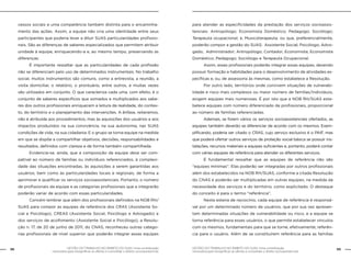 GESTÃO DO TRABALHO NO ÂMBITO DO SUAS: Uma contribuição
necessária para ressignificar as ofertas e consolidar o direito socioassistencial.
98 99GESTÃO DO TRABALHO NO ÂMBITO DO SUAS: Uma contribuição
necessária para ressignificar as ofertas e consolidar o direito socioassistencial.
cessos sociais e uma competência também distinta para o encaminha-
mento das ações. Assim, a equipe não cria uma identidade entre seus
participantes que poderia levar a diluir SUAS particularidades profissio-
nais. São as diferenças de saberes especializados que permitem atribuir
unidade à equipe, enriquecendo-a e, ao mesmo tempo, preservando as
diferenças.
	 É importante ressaltar que as particularidades de cada profissão
não se diferenciam pelo uso de determinados instrumentais. No trabalho
social, muitos instrumentos são comuns, como a entrevista, a reunião, a
visita domiciliar, o relatório, o prontuário, entre outros, e muitas vezes
são utilizados em conjunto. O que caracteriza cada uma, com efeito, é o
conjunto de saberes específicos que somados e multiplicados aos sabe-
res dos outros profissionais enriquecem a leitura da realidade, do contex-
to, do território e o planejamento das intervenções. A ênfase, reiteramos,
não é atribuída aos procedimentos, mas às aquisições dos usuários e aos
impactos produzidos na sua convivência, na sua autonomia, nas SUAS
condições de vida, na sua cidadania. E o grupo se torna equipe na medida
em que se dispõe a compartilhar objetivos, decisões, responsabilidades e
resultados, definidos com clareza e de forma também compartilhada.
	 Evidencia-se, ainda, que a composição da equipe deve ser com-
patível ao número de famílias ou indivíduos referenciados, à complexi-
dade das situações encontradas, às aquisições a serem garantidas aos
usuários, bem como às particularidades locais e regionais, de forma a
aprimorar e qualificar os serviços socioassistenciais. Portanto, o número
de profissionais da equipe e as categorias profissionais que a integrarão
poderão variar de acordo com essas particularidades.
	 Convém lembrar que além dos profissionais definidos na NOB RH/
SUAS para compor as equipes de referência dos CRAS (Assistente So-
cial e Psicólogo), CREAS (Assistente Social, Psicólogo e Advogado) e
dos serviços de acolhimento (Assistente Social e Psicólogo), a Resolu-
ção n. 17, de 20 de junho de 2011, do CNAS, reconheceu outras catego-
rias profissionais de nível superior que poderão integrar essas equipes
para atender as especificidades da prestação dos serviços socioassis-
tenciais: Antropólogo; Economista Doméstico; Pedagogo; Sociólogo;
Terapeuta ocupacional; e, Musicoterapeuta, ou que, preferencialmente,
poderão compor a gestão do SUAS: Assistente Social; Psicólogo; Advo-
gado; Administrador; Antropólogo; Contador; Economista; Economista
Doméstico; Pedagogo; Sociólogo e Terapeuta Ocupacional.
	 Assim, esses profissionais poderão integrar essas equipes, devendo
possuir formação e habilidades para o desenvolvimento de atividades es-
pecíficas e, ou, de assessoria às mesmas, como estabelece a Resolução.
	 Por outro lado, territórios onde convivem situações de vulnerabi-
lidade e risco mais complexos ou maior número de famílias/indivíduos,
exigem equipes mais numerosas. É por isto que a NOB RH/SUAS esta-
belece equipes com número diferenciado de profissionais, proporcional
ao número de famílias referenciadas.
	 Ademais, se forem vários os serviços socioassistenciais ofertados, as
equipes também deverão se diferenciar de acordo com os mesmos. Exem-
plificando, poderia ser citado o CRAS, cujo serviço exclusivo é o PAIF, mas
que poderá ofertar outros serviços de proteção social básica se possuir ins-
talações, recursos materiais e equipes suficientes e, portanto, poderá contar
com várias equipes de referência para atender os diferentes serviços.
	 É fundamental ressaltar que as equipes de referência não são
“equipes mínimas”. Elas poderão ser integradas por outros profissionais
além dos estabelecidos na NOB RH/SUAS, conforme a citada Resolução
do CNAS e poderão ser multiplicadas em outras equipes, na medida da
necessidade dos serviços e do território, como explicitado. O destaque
do conceito é para o termo “referência”.
	 Nesta esteira de raciocínio, cada equipe de referência é responsá-
vel por um determinado número de usuários, que por sua vez apresen-
tam determinadas situações de vulnerabilidade ou risco, e a equipe se
torna referência para esses usuários, o que permite estabelecer vínculos
com os mesmos, fundamentais para que se torne, efetivamente, referên-
cia para o usuário. Além de se constituírem referência para as famílias
 