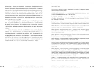 GESTÃO DO TRABALHO NO ÂMBITO DO SUAS: Uma contribuição
necessária para ressignificar as ofertas e consolidar o direito socioassistencial.
120 121GESTÃO DO TRABALHO NO ÂMBITO DO SUAS: Uma contribuição
necessária para ressignificar as ofertas e consolidar o direito socioassistencial.
versalização e ampliação de direitos, buscando-se assegurar processos
públicos de tomada de decisão e exercício de poder coletivo. O trabalho
coletivo, pleno de possibilidades de problematização e desenvolvimen-
to do pensamento crítico sobre as experiências vividas, de formulação
coletiva de estratégias de enfrentamento também coletivo, deve ser pri-
vilegiado quando se quer desenvolver protagonismo e autonomia, que
requerem informação, comunicação, reflexão e decisões, potencializa-
das no pensamento em grupo.
	 A concepção republicana do SUAS requer trabalhadores, e muito
mais, equipes de referência que se comprometam com o fortalecimento
de valores éticos e políticos dos cidadãos e com a construção cotidiana
e permanente de espaços públicos democráticos nos seus campos de
trabalho.
	 Existe um espaço pleno de possibilidades nessa construção. Que
todos os seus atores sintam-se no direito de desejar a mudança e que
consigam visualizar a concretude da proposta. Para isso, é preciso que
os trabalhadores da assistência social desejem o SUAS enquanto proje-
to de defesa da vida e se sintam protagonistas na busca desse projeto,
para que continuemos avançando em direção à implementação de um
sistema cidadão no qual o usuário é sujeito protagônico central.
Referências
ANTUNES, R. Os sentidos do trabalho - ensaio sobre a afirmação e a negação do trabalho.
São Paulo: Editora Boitempo, 2000.
ARREGUI, C. C.; WANDERLEY, M. B. A vulnerabilidade social é atributo da pobreza. Servi-
ço Social e Sociedade. São Paulo, vol. 97, Jan. Mar. 2009.
BUENO, W.S.; MERHY, E. E. Os equívocos da NOB 96: uma proposta em sintonia com
os projetos neoliberalizantes? http://www.datasus.gov.br/cns/temas/NOB96/NOB96crit.
htm. Acesso em 14/ Fev/2002.
BRASIL, Ministério do Desenvolvimento Social e Combate à Fome. Secretaria Nacional
de Assistência Social. Política Nacional de Assistência Social. PNAS/2004. Brasília, 2005.
BRASIL, Ministério do Desenvolvimento Social e Combate à Fome. Secretaria Nacional de
Assistência Social. Norma Operacional Básica – NOB/SUAS. Brasília, 2005.
BRASIL, Ministério do Desenvolvimento Social e Combate à Fome. Secretaria Nacional
de Assistência Social. SUAS: Norma Operacional Básica de Recursos Humanos do SUAS -
NOB-RH/SUAS. Brasília, 2006.
BRASIL, Ministério do Desenvolvimento Social e Combate à Fome. Tipificação Nacional de
Serviços Socioassistenciais. Brasília: MDS, 2009.
BRASIL, Ministério do Desenvolvimento Social e Combate à Fome. Orientações Técnicas.
Centro de Referência de Assistência Social. Brasília: MDS, 2009.
BRASIL, Ministério do Desenvolvimento Social e Combate à Fome. Conselho Nacional
de Assistência Social. Resolução no 24, de 16 de fevereiro de 2006. Regulamenta enten-
dimento acerca de representantes de usuários e de organizações de usuários da Assis-
tência Social.
BRASIL, Ministério do Desenvolvimento Social e Combate à Fome. Conselho Nacional de
Assistência Social. Resolução no 17, de 20 de junho de 2011. Ratifica a equipe de referência
definida pela Norma Operacional Básica de Recursos Humanos do Sistema Único de As-
sistência Social – NOB-RH/SUAS e reconhece as categorias profissionais de nível superior
para atender as especificidades dos serviços socioassistenciais e das funções essenciais
de gestão do Sistema Único de Assistência Social – SUAS.
CAMPOS, E. B. O Protagonismo do usuário da assistência social na implementação e con-
trole social do SUAS. Ministério do Desenvolvimento Social e Combate à fome/ Conselho
Nacional de Assistência Social – Brasília, DF CNAS, MDS, 2009.
 
