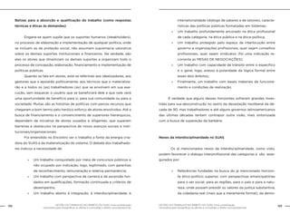 GESTÃO DO TRABALHO NO ÂMBITO DO SUAS: Uma contribuição
necessária para ressignificar as ofertas e consolidar o direito socioassistencial.
132 133GESTÃO DO TRABALHO NO ÂMBITO DO SUAS: Uma contribuição
necessária para ressignificar as ofertas e consolidar o direito socioassistencial.
Balizas para a absorção e qualificação do trabalho (como respostas
técnicas e éticas às demandas)
	 Engana-se quem supõe que os suportes humanos (steakholders),
no processo de elaboração e implementação de qualquer política, onde
se incluem as de proteção social, não assumem supremacia valorativa
sobre os demais suportes institucionais e financeiros. Na verdade, são
eles os atores que dinamizam os demais suportes e organizam todo o
processo de concepção, elaboração, financiamento e implementação de
políticas públicas.
	 Quando se fala em atores, está-se referindo aos idealizadores, aos
gestores que a apoiarão políticamente, aos técnicos que o materializa-
rão e a todos os (as) trabalhadores (as) que se envolvem em sua exe-
cução, sem esquecer o usuário que se beneficiará dele e que nele verá
uma oportunidade de benefício para si, para sua comunidade ou para a
sociedade. Muitas são as histórias de políticas com parcos recursos que
chegaram a bom termo pelo heróico esforço de atores envolvidos. Até a
busca de financiamento e o convencimento de superiores hierárquicos,
dependem da iniciativa de atores ousados e diligentes, que superam
barreiras e obstáculos na perspectiva de novos avanços sociais e insti-
tucionais/organizacionais.
	 Foi entendido no Encontro ser o trabalho a fonte da energia cria-
dora do SUAS e da materialização do sistema. O debate dos trabalhado-
res indicou a necessidade de:
		
»» Um trabalho conquistado por meio de concursos públicos e
não ocupado por indicação, logo, legitimado, com garantias
de reconhecimento, remuneração e relativa permanência;
»» Um trabalho com perspectiva de carreira e de ascensão fun-
dados em qualificações, formação continuada e critérios de
desempenho;
»» Um trabalho aberto à integração, à interdisciplinaridade, à
intersetorialidade (diálogo de saberes e de setores), caracte-
rísticas das políticas públicas formatadas em Sistemas;
»» Um trabalho profundamente ancorado na ética profissional
de cada categoria, na ética pública e na ética-política;
»» Um trabalho protegido pelo espaço da interlocução entre
governo e organizações profissionais, quer sejam conselhos
profissionais, quer sejam sindicatos (foi uma indicação re-
corrente as MESAS DE NEGOCIAÇÕES);
»» Um trabalho com capacidade de trânsito entre o específico
e o geral, logo, avesso à polaridade da lógica formal entre
esses dois âmbitos;
»» Finalmente, um trabalho com bases materiais de funciona-
mento e condições de realização.
	 É verdade que alguns desses horizontes sofreram grandes inves-
tidas para sua desconstrução no rastro da devastação neoliberal da dé-
cada de 90, mas trabalhadores e até alguns governos latinoamericanos
das últimas décadas tentam contrapor outra visão, mais sintonizada
com a busca de superação da barbárie.
Nexos da interdisciplinaridade no SUAS
	
		 Os já mencionados nexos da interdisciplinaridade, como visto,
podem favorecer o diálogo interprofissional das categorias e são asse-
gurados por:
»» Referências fundadas na busca do já mencionado horizon-
te ético-político superior, com perspectivas emancipatórias
para o ser social, para as regiões, para o país e para a natu-
reza, onde possam presidir os valores da justiça substantiva,
da cidadania real (mais que a meramente formal), da demo-
 