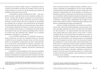 GESTÃO DO TRABALHO NO ÂMBITO DO SUAS: Uma contribuição
necessária para ressignificar as ofertas e consolidar o direito socioassistencial.
158 159GESTÃO DO TRABALHO NO ÂMBITO DO SUAS: Uma contribuição
necessária para ressignificar as ofertas e consolidar o direito socioassistencial.
tenciais junto aos usuários, famílias e grupos. É fundamental avaliar-se
o potencial emancipatório da Política de Assistência Social a partir de
mudanças efetivas no universo da vida da população que necessita da
Assistência Social para ter acesso à vida.
	 A introdução do sistema informatizado do SUAS13
- que acom-
panha e procede o seguimento dos serviços, programas, projetos e be-
nefícios - propicia meios de agilizar os processos de sua efetivação, in-
clusive, com prestação de contas e transferência de recursos imediata.
Entretanto, é preciso atentar para que as produções de consolidação
dos resultados não se reduzam a mero preenchimento de formulários
para observação dos indicadores de custos operacionais, descuidando-
-se das análises qualitativas dos impactos no universo de vida dos usu-
ários. Importante, nesse processo, é a transparência da gestão pública
da Assistência Social, que abre maiores possibilidades para o exercício
do controle social, não consentindo mais “segredos” que, no passado,
alimentaram o clientelismo e o autoritarismo.
	 A Lei 8.742/1993, alterada pela Lei 12.435/2011, suscitou mu-
danças substantivas no cenário da sociedade brasileira ao oficializar
o Sistema Único de Assistência Social em todo o território nacional.
De fato, se comparadas às configurações da LOAS, as definições des-
ta Lei circunscrevem uma ampliação dos objetivos a abranger a inte-
gração da rede pública de serviços, as responsabilidades dos entes
federados na organização, a regulação, manutenção e expansão dos
serviços socioassistenciais.
	 Ao explicitar os tipos de proteção em torno das quais a Assistência
Social se organiza - a proteção social básica e a proteção social especial – a
referida Lei consubstanciou a proteção social não contributiva como direi-
to no ordenamento jurídico brasileiro: a proteção social básica se apresenta
como um conjunto de serviços, programas, projetos e benefícios, cujo ho-
rizonte é a prevenção de vulnerabilidades e de riscos sociais, enfatizando
o desenvolvimento das potencialidades dos usuários e famílias, bem como
aquisições e fortalecimentos dos vínculos familiares e comunitários; já a
proteção social especial contribui para a reconstrução dos vínculos familia-
res e comunitários, a defesa do direito ameaçado ou perdido, bem como o
fortalecimento de potencialidades e aquisições, favorecendo que famílias
e indivíduos se capacitem para o enfrentamento das violações aos seus
direitos. Nesse sentido, os CRAS e os CREAS são espaços públicos, para o
alcance e materialização dos direitos socioassistenciais.
	 Dentre as questões fundamentais que interessam aos profissio-
nais do SUAS, cabe conferir especial destaque a duas dimensões consti-
tutivas da própria arquitetura do sistema: a primeira trata-se do trabalho
em rede intersetorial, a ser operacionalizado, tanto pela rede pública
como privada, desde que a última assuma o vínculo SUAS.14
A interse-
torialidade implica uma concepção aberta de gestão, pois, ao somar-se
o trabalho de várias políticas, integradas pela via do planejamento, da
execução, do monitoramento e da avaliação amplia-se a possibilidade
para a universalização dos serviços, como forma de acesso aos direitos
socioassistenciais. A rigor, nenhuma política social sozinha pode univer-
salizar direitos. A organização, através de redes, possibilita a ampliação
e o alcance no campo dos direitos. O território constitui-se o campo, por
excelência, para colocar em movimento a intersetorialidade, integrando
a assistência social, a saúde, a educação, a habitação, a segurança ali-
mentar e nutricional, entre outras políticas públicas, em uma rede capaz
de eliminar as barreiras que impedem o pleno atendimento dos usuários
e o alcance de sua cidadania.
	 A segunda dimensão é o Controle Social, decisivo e crucial para
13
A Rede SUAS assume uma importância para todos os trabalhadores permitindo o acesso aos Planos
de Ação, Demonstrativos Financeiros, SISPETI, SISJOVEM, SISBPC, CADSUAS, entre outros. A socie-
dade de modo geral tem hoje condições de acessar informações on line que antes só era possível em
consultas especiais in loco.
14
O vínculo SUAS expressa a integração de entidades assistenciais e de defesa dos direitos à rede so-
cioassistencial, o que pode ocorrer pela via de contratos e convênios com o poder público e, ainda, a
obrigatoriedade de inscrição nos Conselhos de Assistência Social.
 