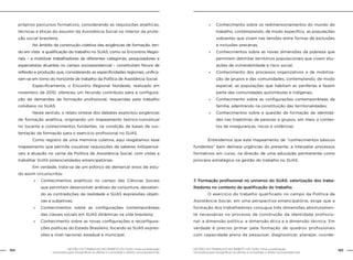 GESTÃO DO TRABALHO NO ÂMBITO DO SUAS: Uma contribuição
necessária para ressignificar as ofertas e consolidar o direito socioassistencial.
164 165GESTÃO DO TRABALHO NO ÂMBITO DO SUAS: Uma contribuição
necessária para ressignificar as ofertas e consolidar o direito socioassistencial.
próprios percursos formativos, considerando as requisições analíticas,
técnicas e éticas do assumir da Assistência Social no interior da prote-
ção social brasileira.
	 No âmbito da construção coletiva das exigências de formação, ten-
do em vista a qualificação do trabalho no SUAS, como os Encontros Regio-
nais – a mobilizar trabalhadores de diferentes categorias, pesquisadores e
especialistas atuantes no campo socioassistencial – constituíram fóruns de
reflexão e produção que, considerando as especificidades regionais, unifica-
ram-se em torno do horizonte de trabalho da Política de Assistência Social.
	 Especificamente, o Encontro Regional Nordeste, realizado em
novembro de 2010, ofereceu um fecundo contributo para a configura-
ção de demandas da formação profissional, requeridas pelo trabalho
cotidiano no SUAS.
	 Neste sentido, o relato síntese dos debates explicitou exigências
de formação analítica, originando um mapeamento teórico-conceitual
no tocante a conhecimentos fundantes, na condição de bases de sus-
tentação da formação para o exercício profissional no SUAS.
	 Como registro de uma memória coletiva, aqui resgatamos esse
mapeamento que permite visualizar requisições de saberes indispensá-
veis à atuação no cerne da Política de Assistência Social, com vistas a
trabalhar SUAS potencialidades emancipatórias.
	 Em verdade, trata-se de um esforço de demarcar eixos de estu-
do assim circunscritos:
»» Conhecimentos analíticos no campo das Ciências Sociais
que permitam desenvolver análises de conjuntura, desvelan-
do as contradições da realidade e SUAS expressões objeti-
vas e subjetivas;
»» Conhecimentos sobre as configurações contemporâneas
das classes sociais em SUAS dinâmicas na vida brasileira;
»» Conhecimento sobre as novas configurações e reconfigura-
ções políticas do Estado Brasileiro, focando as SUAS expres-
sões a nível nacional, estadual e municipal;
»» Conhecimento sobre os redimensionamentos do mundo do
trabalho, contemplando, de modo específico, as populações
sobrantes que vivem nas tensões entre formas de exclusões
e inclusões precárias;
»» Conhecimentos sobre as novas dimensões da pobreza que
permitam delimitar territórios populacionais que vivem situ-
ações de vulnerabilidade e risco social;
»» Conhecimento dos processos organizativos e de mobiliza-
ção de grupos e das comunidades, contemplando, de modo
especial, as populações que habitam as periferias e fazem
parte das comunidades quilombolas e indígenas;
»» Conhecimento sobre as configurações contemporâneas da
família, adentrando na constituição das territorialidades;
»» Conhecimentos sobre a questão da formação de identida-
des nas trajetórias de pessoas e grupos, em meio a contex-
tos de inseguranças, riscos e violências.
	 Entendemos que este mapeamento de “conhecimentos básicos
fundantes” bem delineia urgências do presente, a interpelar processos
formativos em curso, na direção de uma educação permanente como
princípio estratégico na gestão do trabalho no SUAS.
7. Formação profissional no universo do SUAS: valorização dos traba-
lhadores no contexto da qualificação do trabalho
	 O exercício do trabalho qualificado no campo da Política de
Assistência Social, em uma perspectiva emancipatória, exige que a
formação dos trabalhadores conjugue três dimensões absolutamen-
te necessárias no processo de construção da identidade profissio-
nal: a dimensão política, a dimensão ética e a dimensão técnica. Em
verdade é preciso primar pela formação de quadros profissionais
com capacidade plena de pesquisar, diagnosticar, planejar, coorde-
 