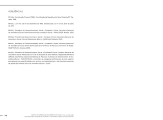 GESTÃO DO TRABALHO NO ÂMBITO DO SUAS: Uma contribuição
necessária para ressignificar as ofertas e consolidar o direito socioassistencial.
176
Referências
BRASIL. Constituição Federal (1988). Constituição da República do Brasil. Brasília, DF: Se-
nado, 1988.
BRASIL. Lei 8.742, de 07 de dezembro de 1993, alterada pela Lei nº 12.435, de 6 de julho
de 2011.
BRASIL, Ministério do Desenvolvimento Social e Combate à Fome. Secretaria Nacional
de Assistência Social. Política Nacional de Assistência Social – PNAS/2004. Brasília, 2005
BRASIL, Ministério do Desenvolvimento Social e Combate à Fome. Secretaria Nacional de
Assistência Social. Norma Operacional Básica – NOB/SUAS. Brasília, 2005
BRASIL, Ministério do Desenvolvimento Social e Combate à Fome. Secretaria Nacional
de Assistência Social. SUAS: Norma Operacional Básica de Recursos Humanos do SUAS-
NOB-RH/SUAS. Brasília, 2006
BRASIL, Ministério do Desenvolvimento Social e Combate à Fome. Conselho Nacional de
Assistência Social. Resolução no 17, de 20 de junho de 2011. Ratifica a equipe de referência
definida pela Norma Operacional Básica de Recursos Humanos do Sistema Único de As-
sistência Social – NOB-RH/SUAS e reconhece as categorias profissionais de nível superior
para atender as especificidades dos serviços socioassistenciais e das funções essenciais
de gestão do Sistema Único de Assistência Social – SUAS.
 