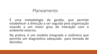 Planeamento
É uma metodologia de gestão, que permite
estabelecer a direcção a ser seguida pela organização
visando a um maior grau de interação com o
ambiente externo.
Na pratica, é um modelo integrado e sistêmico que
permite um diagnóstico adequado para tomada de
decisões.
 