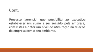 Cont.
Processo gerencial que possibilita ao executivo
estabelecer um rumo a ser seguido pela empresa,
com vistas a obter um nível de otimização na relação
da empresa com o seu ambiente.
 