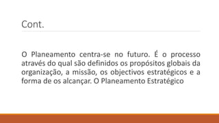 Cont.
O Planeamento centra-se no futuro. É o processo
através do qual são definidos os propósitos globais da
organização, a missão, os objectivos estratégicos e a
forma de os alcançar. O Planeamento Estratégico
 