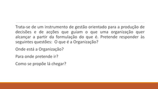 Trata-se de um instrumento de gestão orientado para a produção de
decisões e de acções que guiam o que uma organização quer
alcançar a partir da formulação do que é. Pretende responder às
seguintes questões: O que é a Organização?
Onde está a Organização?
Para onde pretende ir?
Como se propõe lá chegar?
 