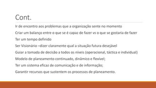 Cont.
Ir de encontro aos problemas que a organização sente no momento
Criar um balanço entre o que se é capaz de fazer vs o que se gostaria de fazer
Ter um tempo definido
Ser Visionário –dizer claramente qual a situação futura desejável
Guiar a tomada de decisão a todos os níveis (operacional, táctica e individual)
Modelo de planeamento continuado, dinâmico e flexível;
Ter um sistema eficaz de comunicação e de informação;
Garantir recursos que sustentem os processos de planeamento.
 