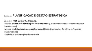 Cadeira de: PLANIFICAÇÃO E GESTÃO ESTRATÉGICA
Docente: Prof. Doutor A. Alfazema.
-Doutor em Estudos Estratégicos Internacionais (Linha de Pesquisa: Economia Política
Internacional).
-Mestre em Estudos de desenvolvimento-(Linha de pesquisa: Comércio e Finanças
Internacionais)
-Licenciado em Planificação e Gestão
 