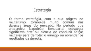 Estratégia
O termo estratégia, com a sua origem no
militarismo, tornou-se muito comum nas
diversas áreas do mercado. No período que
antecedeu Napoleão Bonaparte, estratégia
significava arte ou ciência de conduzir forças
militares para derrotar o inimigo ou abrandar os
resultados da derrota.
 