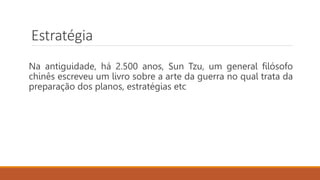 Estratégia
Na antiguidade, há 2.500 anos, Sun Tzu, um general filósofo
chinês escreveu um livro sobre a arte da guerra no qual trata da
preparação dos planos, estratégias etc
 