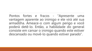 Pontos fortes e fracos - "Apresente uma
vantagem aparente ao inimigo e ele virá até sua
armadilha. Ameace-o com algum perigo e você
poderá detê-lo. Então, a habilidade do general
consiste em cansar o inimigo quando este estiver
descansado ou movê-lo quando estiver parado".
 
