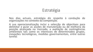 Estratégia
Nos dias actuais, estratégia diz respeito à condução de
organizações no contexto da competição.
A sua operacionalização inclui a selecção de objectivos para
delimitar e guiar as acções de manutenção ou de melhoria da
posição alcançada no mercado, a avaliação de contingências
ambientais tais como os interesses de determinados grupos,
inovações tecnológicas, medidas governamentais, entre outras
tarefas
 