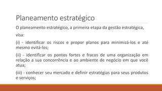 Planeamento estratégico
O planeamento estratégico, a primeira etapa da gestão estratégica,
visa:
(i) - identificar os riscos e propor planos para minimizá-los e até
mesmo evitá-los;
(ii) - identificar os pontos fortes e fracos de uma organização em
relação a sua concorrência e ao ambiente de negócio em que você
atua;
(iii) - conhecer seu mercado e definir estratégias para seus produtos
e serviços;
 