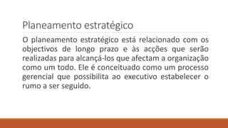 Planeamento estratégico
O planeamento estratégico está relacionado com os
objectivos de longo prazo e às acções que serão
realizadas para alcançá-los que afectam a organização
como um todo. Ele é conceituado como um processo
gerencial que possibilita ao executivo estabelecer o
rumo a ser seguido.
 