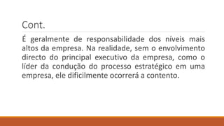 Cont.
É geralmente de responsabilidade dos níveis mais
altos da empresa. Na realidade, sem o envolvimento
directo do principal executivo da empresa, como o
líder da condução do processo estratégico em uma
empresa, ele dificilmente ocorrerá a contento.
 