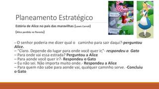Planeamento Estratégico
Estória de Alice no país das maravilhas (Lewis Carroll)
(Alice perdida na floresta)
– O senhor poderia me dizer qual o caminho para sair daqui?-perguntou
Alice.
– “Claro. Depende do lugar para onde você quer ir,”- respondeu o Gato
– Para onde vai essa estrada? Perguntou a Alice
– Para aonde você quer ir?- Respondeu o Gato
– Eu não sei. Não importa muito onde.- Respondeu a Alice
– Para quem não sabe para aonde vai, qualquer caminho serve. -Concluiu
o Gato
 