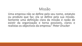 Missão
Uma empresa não se define pelo seu nome, estatuto
ou produto que faz; ela se define pela sua missão.
Somente uma definição clara da missão é razão de
existir da organização e torna possíveis, claros e
realistas os objectivos da empresa.“ Peter Drucker
 