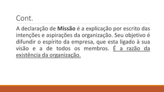 Cont.
A declaração de Missão é a explicação por escrito das
intenções e aspirações da organização. Seu objetivo é
difundir o espírito da empresa, que esta ligado à sua
visão e a de todos os membros. É a razão da
existência da organização.
 
