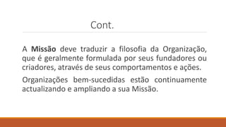 Cont.
A Missão deve traduzir a filosofia da Organização,
que é geralmente formulada por seus fundadores ou
criadores, através de seus comportamentos e ações.
Organizações bem-sucedidas estão continuamente
actualizando e ampliando a sua Missão.
 