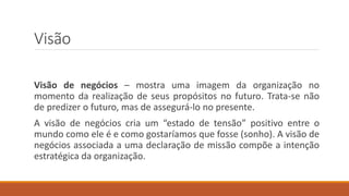 Visão
Visão de negócios – mostra uma imagem da organização no
momento da realização de seus propósitos no futuro. Trata-se não
de predizer o futuro, mas de assegurá-lo no presente.
A visão de negócios cria um “estado de tensão” positivo entre o
mundo como ele é e como gostaríamos que fosse (sonho). A visão de
negócios associada a uma declaração de missão compõe a intenção
estratégica da organização.
 