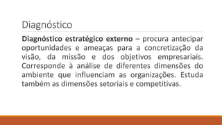 Diagnóstico
Diagnóstico estratégico externo – procura antecipar
oportunidades e ameaças para a concretização da
visão, da missão e dos objetivos empresariais.
Corresponde à análise de diferentes dimensões do
ambiente que influenciam as organizações. Estuda
também as dimensões setoriais e competitivas.
 