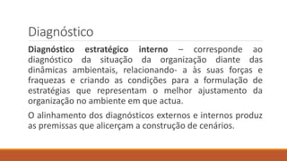 Diagnóstico
Diagnóstico estratégico interno – corresponde ao
diagnóstico da situação da organização diante das
dinâmicas ambientais, relacionando- a às suas forças e
fraquezas e criando as condições para a formulação de
estratégias que representam o melhor ajustamento da
organização no ambiente em que actua.
O alinhamento dos diagnósticos externos e internos produz
as premissas que alicerçam a construção de cenários.
 