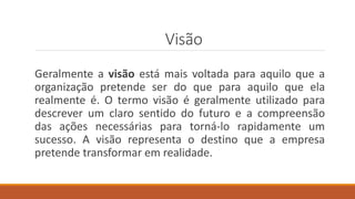 Visão
Geralmente a visão está mais voltada para aquilo que a
organização pretende ser do que para aquilo que ela
realmente é. O termo visão é geralmente utilizado para
descrever um claro sentido do futuro e a compreensão
das ações necessárias para torná-lo rapidamente um
sucesso. A visão representa o destino que a empresa
pretende transformar em realidade.
 