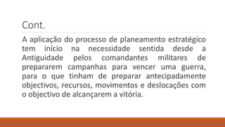 Cont.
A aplicação do processo de planeamento estratégico
tem início na necessidade sentida desde a
Antiguidade pelos comandantes militares de
prepararem campanhas para vencer uma guerra,
para o que tinham de preparar antecipadamente
objectivos, recursos, movimentos e deslocações com
o objectivo de alcançarem a vitória.
 