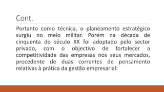 Cont.
Portanto como técnica, o planeamento estratégico
surgiu no meio militar. Porém na década de
cinquenta do século XX foi adoptado pelo sector
privado, com o objectivo de fortalecer a
competitividade das empresas nos seus mercados,
procedente de duas correntes de pensamento
relativas à prática da gestão empresarial:
 