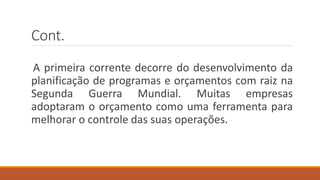 Cont.
A primeira corrente decorre do desenvolvimento da
planificação de programas e orçamentos com raiz na
Segunda Guerra Mundial. Muitas empresas
adoptaram o orçamento como uma ferramenta para
melhorar o controle das suas operações.
 