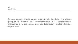 Cont.
Os orçamentos anuais converteram-se de imediato em planos
quinquenais devido ao reconhecimento das consequências
financeiras a longo prazo que condicionavam muitas decisões
empresariais.
 