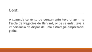 Cont.
A segunda corrente de pensamento teve origem na
Escola de Negócios de Harvard, onde se enfatizava a
importância de dispor de uma estratégia empresarial
global.
 