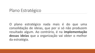 Plano Estratégico
O plano estratégico nada mais é do que uma
consolidação de ideias, que por si só não produzem
resultado algum. Ao contrário, é na implementação
dessas ideias que a organização vai obter o melhor
da estratégia.
 