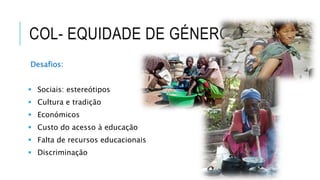 COL- EQUIDADE DE GÉNERO
Desafios:
 Sociais: estereótipos
 Cultura e tradição
 Económicos
 Custo do acesso à educação
 Falta de recursos educacionais
 Discriminação
 