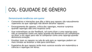 COL- EQUIDADE DE GÉNERO
Demonstrando tendências sem querer
 Comentários e interações que dão a ideia que rapazes são naturalmente
superiores ou que raparigas não devem desafiar rapazes.
 Encorajamento de rapazes, crítica das raparigas, mostrar surpresa
quando raparigas dão uma resposta certa
 Usar estereótipos ao dar feedback, tal como dizer a uma rapariga para
não se comportar como um rapaz quando ela demonstra ser competitiva
ou dizer a um rapaz para não se comportar como uma rapariga quando
demonstra emoção.
 Envolver mais os rapazes na sala de aula pois as raparigas podem ser
mais tímidas ao levantar a mão para contribuir.
 Expetativa de que rapazes terão mais sucesso escolar em matemática e
ciências e raparigas em letras.
 