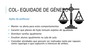COL- EQUIDADE DE GÉNERO
Ações do professor
 Manter-se alerta para estes comportamentos
 Garantir que planos de lição incluam aspetos de igualdade
 Distribuir tarefas igualmente
 Envolver alunos igualmente na sala de aula
 Conceber atividades que possam ser realisadas tanto por rapazes
como raparigas e que capturem o interesse de ambos.
 