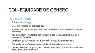 COL- EQUIDADE DE GÉNERO
Papel da administração
 Práticas de emprego
 Desenvolvimento de políticas que:
 apoiem alternativas de provisão para raparigas grávidas ou com crianças
pequenas
 não penalizem estudantes por viverem longe e que apoiem horários e
programas flexíveis
 Currículo: guarantir que conteúdos reflitam igualdade de género
 Formação de professors em equidade e integração de género
 Custos: remover propinas, ter comida nas escolas, bolsas de estudo para
estudantes desfavorecidos.
 