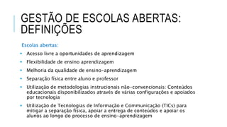 GESTÃO DE ESCOLAS ABERTAS:
DEFINIÇÕES
Escolas abertas:
 Acesso livre a oportunidades de aprendizagem
 Flexibilidade de ensino aprendizagem
 Melhoria da qualidade de ensino-aprendizagem
 Separação física entre aluno e professor
 Utilização de metodologias instrucionais não-convencionais: Conteúdos
educacionais disponibilizados através de várias configurações e apoiados
por tecnologia
 Utilização de Tecnologias de Informação e Communicação (TICs) para
mitigar a separação física, apoiar a entrega de conteúdos e apoiar os
alunos ao longo do processo de ensino-aprendizagem
 