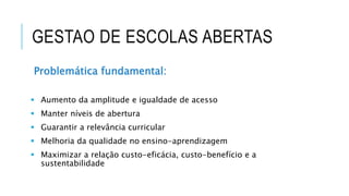 GESTAO DE ESCOLAS ABERTAS
Problemática fundamental:
 Aumento da amplitude e igualdade de acesso
 Manter níveis de abertura
 Guarantir a relevância curricular
 Melhoria da qualidade no ensino-aprendizagem
 Maximizar a relação custo-eficácia, custo-benefício e a
sustentabilidade
 