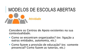 MODELOS DE ESCOLAS ABERTAS
Atividade
Considere os Centros de Apoio existentes na sua
contextualidade.
 Como se encontram organizados? (ex: ligação a
outras entidades, autonomia, etc.)
 Como fazem a provisão de educação? (ex: somente
presencial? Como fazem as tutorias, etc.)
 