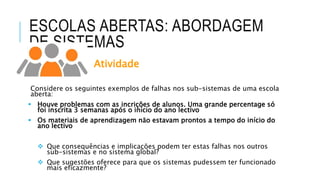 ESCOLAS ABERTAS: ABORDAGEM
DE SISTEMAS
Atividade
Considere os seguintes exemplos de falhas nos sub-sistemas de uma escola
aberta:
 Houve problemas com as incrições de alunos. Uma grande percentage só
foi inscrita 3 semanas após o início do ano lectivo
 Os materiais de aprendizagem não estavam prontos a tempo do início do
ano lectivo
 Que consequências e implicações podem ter estas falhas nos outros
sub-sistemas e no sistema global?
 Que sugestões oferece para que os sistemas pudessem ter funcionado
mais eficazmente?
 