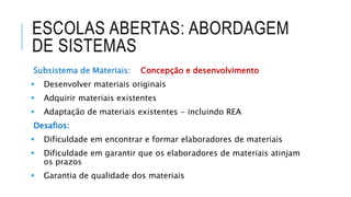 ESCOLAS ABERTAS: ABORDAGEM
DE SISTEMAS
Subsistema de Materiais: Concepção e desenvolvimento
 Desenvolver materiais originais
 Adquirir materiais existentes
 Adaptação de materiais existentes - incluindo REA
Desafios:
 Dificuldade em encontrar e formar elaboradores de materiais
 Dificuldade em garantir que os elaboradores de materiais atinjam
os prazos
 Garantia de qualidade dos materiais
 
