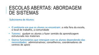ESCOLAS ABERTAS: ABORDAGEM
DE SISTEMAS
Subsistema de Alunos:
 O ambiente em que os alunos se encontram: a vida fora da escola,
o local de trabalho, a comunidade
 Tutores: ajudam os alunos a fazer sentido da aprendizagem
estruturada nos materiais
 Outros funcionários que interajam com os alunos dependendo das
necessidades: administrativos, conselheiros, coordenadores de
centros de apoio
 