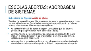 ESCOLAS ABERTAS: ABORDAGEM
DE SISTEMAS
Subsistema de Alunos: Apoio ao aluno
Teorias de aprendizagem (forma como os alunos aprendem) precisam
ser considerados ao se conceber um subsistema de apoio ao aluno
em escolas abertas. Elementos a considerar:
 O contexto social da aprendizagem (e o apoio que os alunos
precisam para prosperar num contexto social)
 A importância de proporcionar aos alunos a liberdade de "auto-
iniciar" a aprendizagem e as implicações que isso pode ter em
relação ao apoio necessário
 A importância de criar confiança nos alunos através da criação de
um ambiente de aprendizagem confiável, cooperativo e de apoio
 