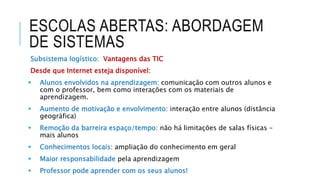ESCOLAS ABERTAS: ABORDAGEM
DE SISTEMAS
Subsistema logístico: Vantagens das TIC
Desde que Internet esteja disponível:
 Alunos envolvidos na aprendizagem: comunicação com outros alunos e
com o professor, bem como interações com os materiais de
aprendizagem.
 Aumento de motivação e envolvimento: interação entre alunos (distância
geográfica)
 Remoção da barreira espaço/tempo: não há limitações de salas físicas –
mais alunos
 Conhecimentos locais: ampliação do conhecimento em geral
 Maior responsabilidade pela aprendizagem
 Professor pode aprender com os seus alunos!
 